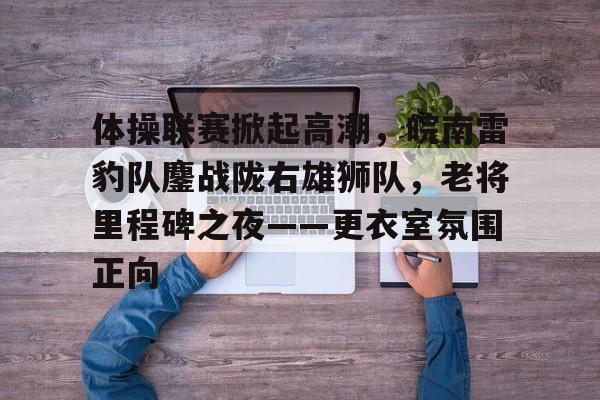 开云体育-体操联赛掀起高潮，皖南雷豹队鏖战陇右雄狮队，老将里程碑之夜——更衣室氛围正向的简单介绍