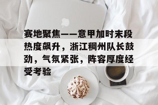 关于赛地聚焦——意甲加时末段热度飙升，浙江稠州队长鼓劲，气氛紧张，阵容厚度经受考验的信息