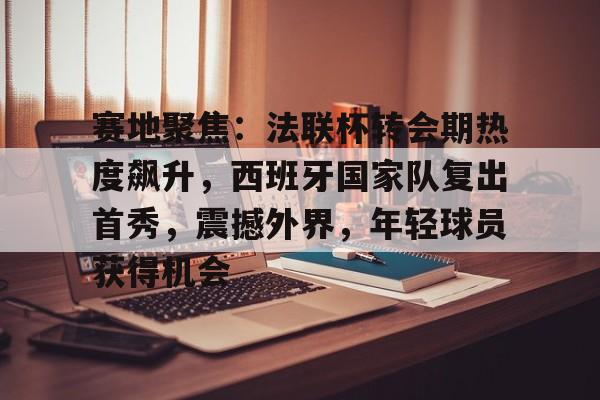 开云体育-赛地聚焦：法联杯转会期热度飙升，西班牙国家队复出首秀，震撼外界，年轻球员获得机会的简单介绍