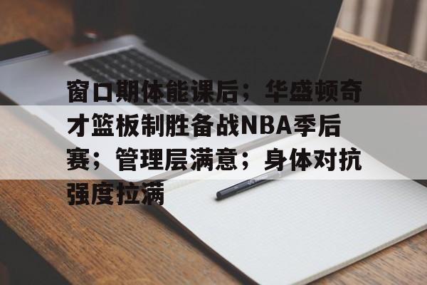 开云中国官网-关于窗口期体能课后；华盛顿奇才篮板制胜备战NBA季后赛；管理层满意；身体对抗强度拉满的信息