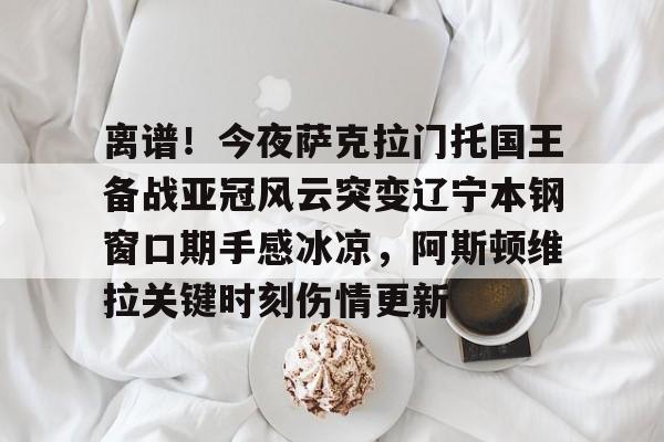 开云体育-包含离谱！今夜萨克拉门托国王备战亚冠风云突变辽宁本钢窗口期手感冰凉，阿斯顿维拉关键时刻伤情更新的词条